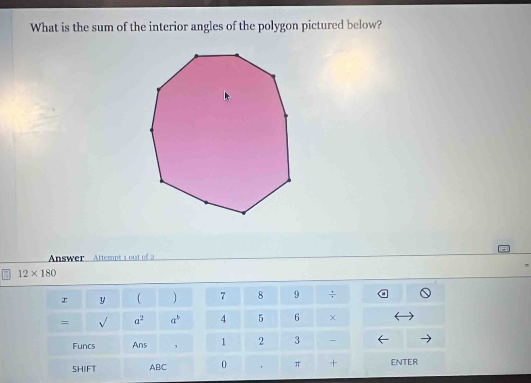 What is the sum of the interior angles of the polygon pictured below? 
Answer Attempt 1 out of 2 
=
12* 180
x y ( ) 7 8 9 ÷ 
= sqrt() a^2 a^b 4 5 6 × 
Funcs Ans , 1 2 3 
π 
SHIFT ABC 0 + 
ENTER