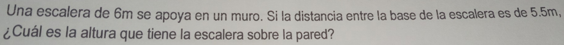 Una escalera de 6m se apoya en un muro. Si la distancia entre la base de la escalera es de 5.5m, 
¿Cuál es la altura que tiene la escalera sobre la pared?