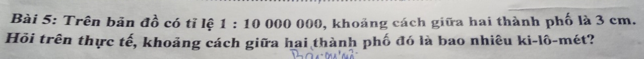 Trên bản đồ có tỉ lệ 1:10000000 0, khoảng cách giữa hai thành phố là 3 cm. 
Hỏi trên thực tế, khoảng cách giữa hai thành phố đó là bao nhiêu ki-lô-mét?