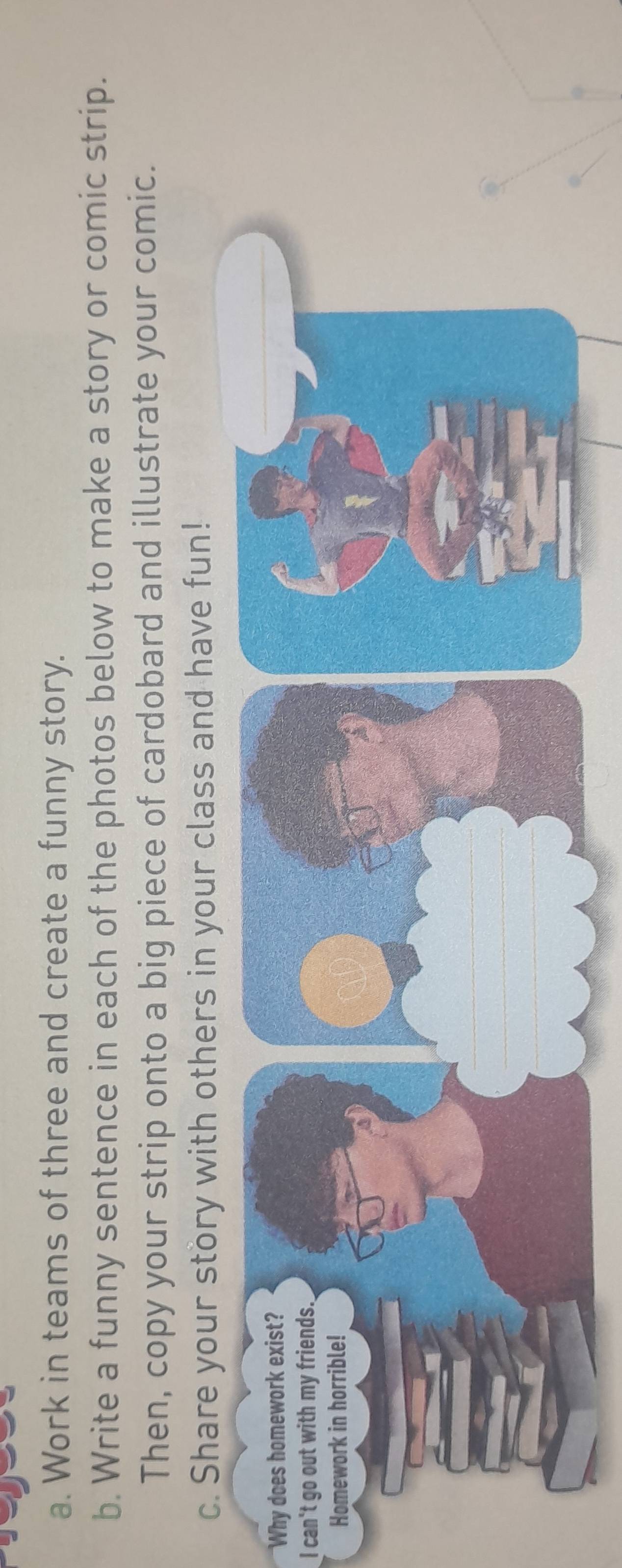 Work in teams of three and create a funny story. 
b. Write a funny sentence in each of the photos below to make a story or comic strip. 
Then, copy your strip onto a big piece of cardobard and illustrate your comic. 
c. Share your story with others in your class and have fun! 
Why does homework exist? 
I can't go out with my friends.