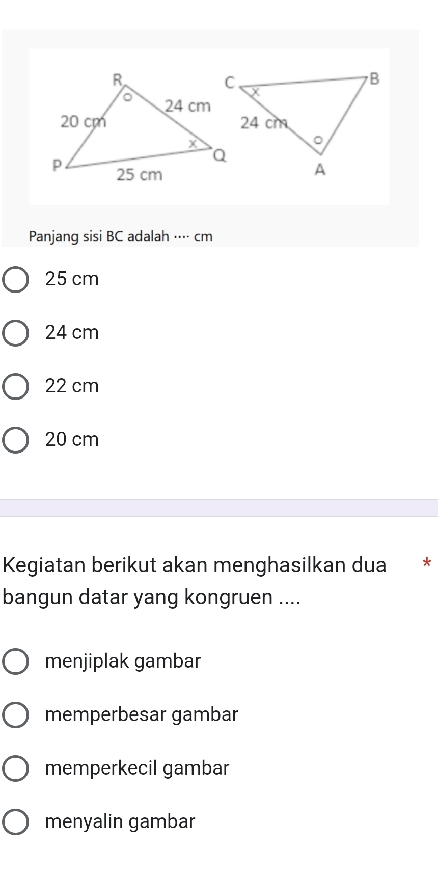 Panjang sisi BC adalah ···· cm
25 cm
24 cm
22 cm
20 cm
Kegiatan berikut akan menghasilkan dua * *
bangun datar yang kongruen ....
menjiplak gambar
memperbesar gambar
memperkecil gambar
menyalin gambar