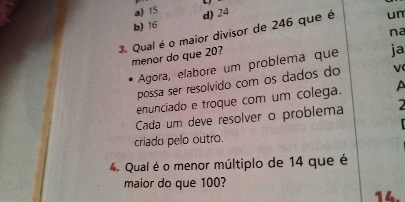 a) 15
d) 24 un
b) 16
na
3. Qual é o maior divisor de 246 que é
menor do que 20?
Agora, elabore um problema que
ja
possa ser resolvido com os dados do
V(
enunciado e troque com um colega. A
Cada um deve resolver o problema
2

criado pelo outro.
4. Qual é o menor múltiplo de 14 que é
maior do que 100?
14.