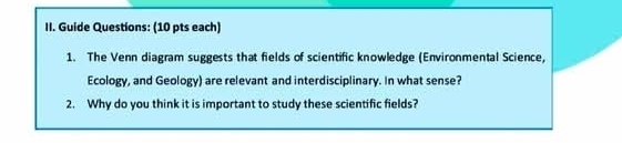 Guide Questions: (10 pts each) 
1. The Venn diagram suggests that fields of scientific knowledge (Environmental Science, 
Ecology, and Geology) are relevant and interdisciplinary. In what sense? 
2. Why do you think it is important to study these scientific fields?