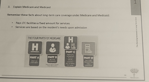 1 
3. Explain Medicare and Medicaid 
Remember these facts about long-term care coverage under Medicare and Medicaid: 
Pays LTC facilities a fixed amount for services 
Services are based on the resident's needs upon admission 
THE FOUR PARTS OF MEDICARE 
: 
2 
PART C 
PART A PART E PART D