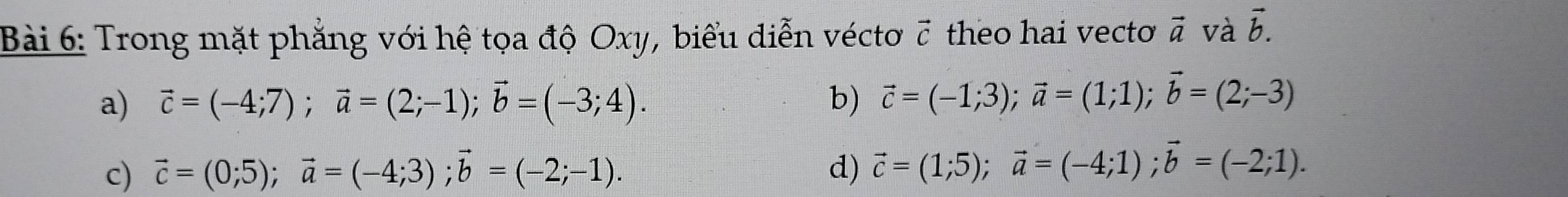 Trong mặt phẳng với hệ tọa độ Oxy, biểu diễn véctơ 7 theo hai vecto vector a và vector b.
a) vector c=(-4;7); vector a=(2;-1); vector b=(-3;4). b) vector c=(-1;3); vector a=(1;1); vector b=(2;-3)
c) vector c=(0;5); vector a=(-4;3); vector b=(-2;-1). d) vector c=(1;5); vector a=(-4;1); vector b=(-2;1).