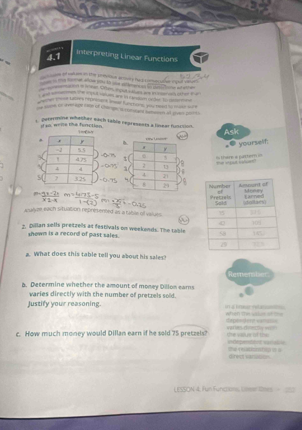Interpreting Linear Functions 
Scivale of values in the previous activity had consecuthve itput valyes 
alee in this format allow you to use diferences to deterine whether 
e ep reentation is linear. Often, input values are in intervals other than 
t and sometimes the input values are in random order. To determine 
whethe these tables represent linear functions; you need to make sure 
me slepe, or average rate of change; is constant between all given points 
Determine whether each table represents a linear function. 
If so, write the function. 
1 mEay Ask 
a 
yourself; 
is there a pattern in 
the input values? 

Analyze each situation represented as a table of values. 
2. Dillan sells pretzels at festivals on weekends. The table 
shown is a record of past sales. 
a. What does this table tell you about his sales? 
Remember 
b. Determine whether the amount of money Dillon earns 
varies directly with the number of pretzels sold. 
Justify your reasoning. In a limear relationltn 
when the valse of the 
dependent vanaue 
varies directly with 
c. How much money would Dillan earn if he sold 75 pretzels? the value of the 
independent variable 
the relationstilp is a 
direct varation. 
LESSON 4. Fun Functions, Libeer Ones 280