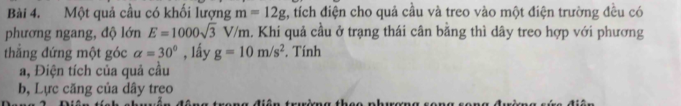 Một quả cầu có khối lượng m=12g :, tích điện cho quả cầu và treo vào một điện trường đều có 
phương ngang, độ lớn E=1000sqrt(3)V/m. Khi quả cầu ở trạng thái cân bằng thì dây treo hợp với phương 
thẳng đứng một góc alpha =30° , lấy g=10m/s^2 *. Tính 
a, Điện tích của quả cầu 
b, Lực căng của dây treo