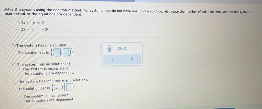 Solve the system using the addition method. For systems that do not have one unique solution, also state the number of solutions and whether the system is
inconsistent or the equations are dependent.
-3x+y=2
-12x+4y=-20
The system has one solution.
The solution set is  (□ ,□ ).
 □ /□   □ =□
× 5
The system has no solution,  .
The system is inconsistent.
The equations are dependent.
The system has infinitely many solutions.
The solution set is  (x,y) |□ 
The system is inconsistent.
The equations are dependent