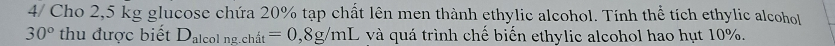 4/ Cho 2,5 kg glucose chứa 20% tạp chất lên men thành ethylic alcohol. Tính thể tích ethylic alcohol
30° thu được biết D_3 lcol ng.chit=0,8g/mL và quá trình chế biến ethylic alcohol hao hụt 10%.