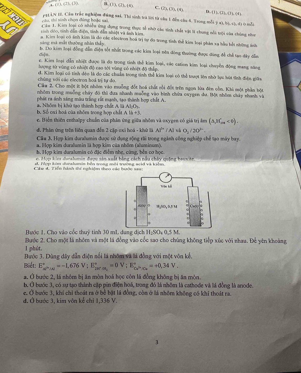 Nhân
A. (1), (2), (3). B. (1), (2), (4). C. (2), (3), (4). D. (1), (2), (3), (4).
NMO  PHÀN II. Câu trắc nghiệm đúng sai. Thí sinh trả lời từ câu 1 đến câu 4. Trong mỗi ý a), b), c), d) ở mỗi
câu, thí sinh chọn đúng hoặc sai.
Câu 1. Kim loại có nhiều ứng dụng trong thực tế nhờ các tính chất vật lí chung nổi trội của chúng như
tính dẻo, tính dẫn điện, tính dẫn nhiệt và ánh kim.
a. Kim loại có ánh kim là do các electron hoá trị tự do trong tỉnh thể kim loại phản xạ hầu hết những ánh
sáng mà mắt thường nhìn thấy.
b. Do kim loại đồng dẫn diện tốt nhất trong các kim loại nên dòng thường được dùng để chế tạo dây dẫn
điện.
c. Kim loại dẫn nhiệt được là do trong tinh thể kim loại, các cation kim loại chuyền động mang năng
lượng từ vùng có nhiệt độ cao tới vùng có nhiệt độ thấp.
d. Kim loại có tính dẻo là do các chuẩn trong tinh thể kim loại có thể trượt lên nhờ lực hút tĩnh điện giữa
chúng với các electron hoá trị tự do.
Câu 2. Cho một ít bột nhôm vào muỗng đốt hoá chất rồi đốt trên ngọn lửa đèn cồn. Khi một phần bột
nhôm trong muỗng cháy đỏ thì đưa nhanh muỗng vào bình chứa oxygen dư. Bột nhôm cháy nhanh và
phát ra ánh sáng màu trắng rất mạnh, tạo thành hợp chất A.
a. Nhôm bị khử tạo thành hợp chất A là Al_2O_3.
b. Số oxi hoá của nhôm trong hợp chất A là +3.
c. Biến thiên enthalpy chuẩn của phản ứng giữa nhôm và oxygen có giá trị âm (△ _rH_(298)°<0).
d. Phản ứng trên liên quan đến 2 cặp oxi hoá - khử là Al^(3+)/Al và O_2/2O^(2-).
Câu 3. Hợp kim duralumin được sử dụng rộng rãi trong ngành công nghiệp chế tạo máy bay.
a. Hợp kim duralumin là hợp kim của nhôm (aluminum).
b. Hợp kim duralumin có đặc điểm nhẹ, cứng, bền cơ học.
c. Hợp kim duralumin được sản xuất bằng cách nầu chảy quặng bauxite.
d. Hợp kim duralumin bền trong môi trường acid và kiềm.
Câu 4. Tiển hành thí nghiệm theo các bước sau:
Bước 1. Cho vào cốc thuỷ tinh 30 mL dung dịch H_2SO_40,5M
Bước 2. Cho một lá nhôm và một lá đồng vào cốc sao cho chúng không tiếp xúc với nhau. Để yên khoảng
1 phút.
Bước 3. Dùng dây dẫn điện nối lá nhôm và lá đồng với một vôn kế.
Biết: E_Al^(3+)/Al^circ =-1,676V;E_2H^+/H_2^circ =0V;E_Cu^(2+)/Cu^circ =+0,34V.
a. Ở bước 2, lá nhôm bị ăn mòn hoá học còn lá đồng không bị ăn mòn.
b. Ở bước 3, có sự tạo thành cặp pin điện hoá, trong đó lá nhôm là cathode và lá đồng là anode.
c. Ở bước 3, khí chỉ thoát ra ở bề bặt lá đồng, còn ở lá nhôm không có khí thoát ra.
d. Ở bước 3, kim vôn kế chỉ 1,336 V.
3