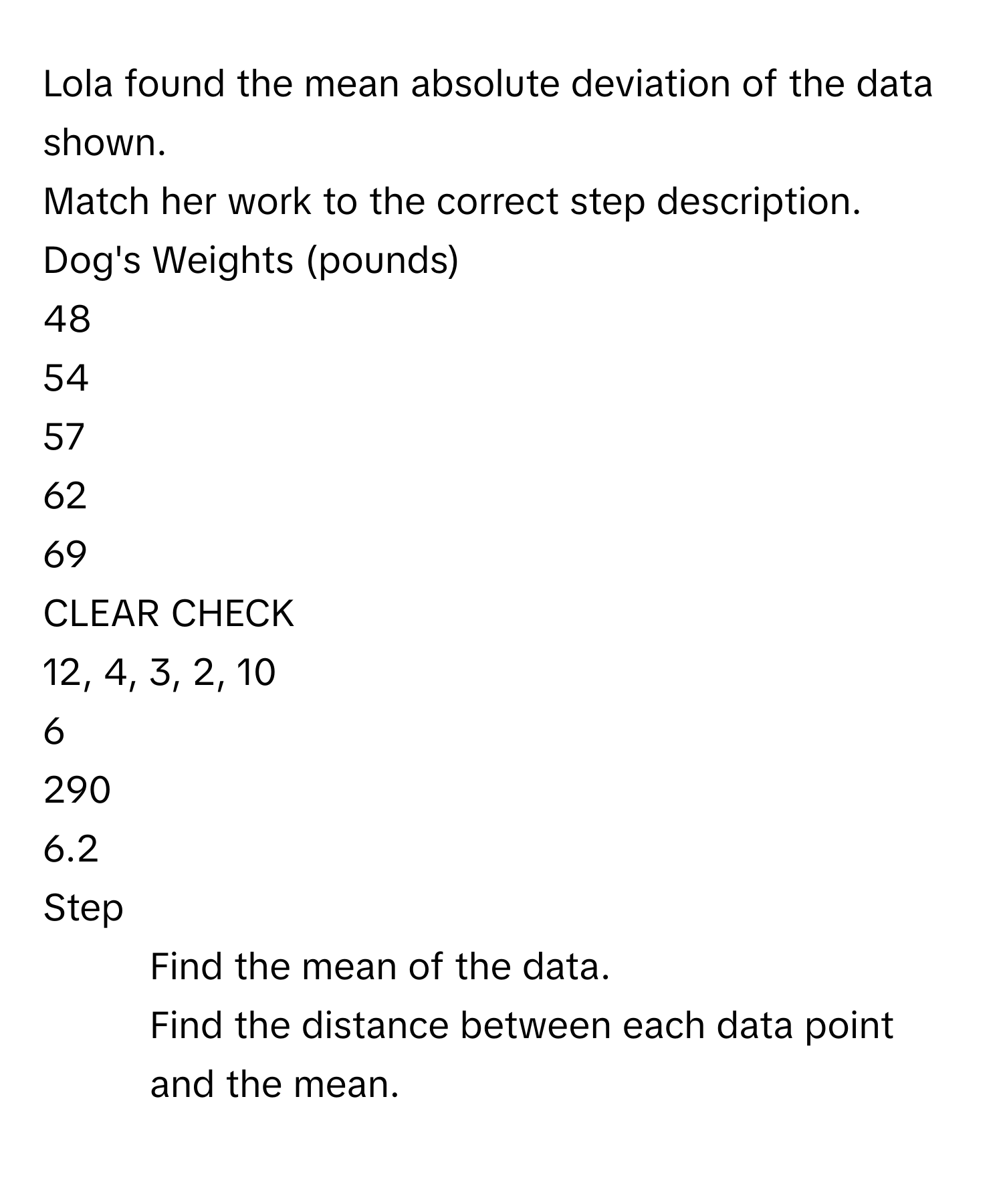 Lola found the mean absolute deviation of the data shown. 
Match her work to the correct step description. 
Dog's Weights (pounds) 
48 
54 
57 
62 
69 
CLEAR CHECK 
12, 4, 3, 2, 10 
6 
290 
6.2 
Step 
1. Find the mean of the data. 
2. Find the distance between each data point and the mean.