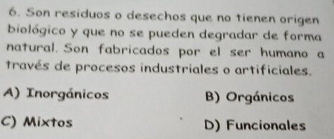 Son residuos o desechos que no tienen origen
biológico y que no se pueden degradar de forma
natural. Son fabricados por el ser humano a
través de procesos industriales o artificiales.
A) Inorgánicos B) Orgánicos
C) Mixtos D) Funcionales