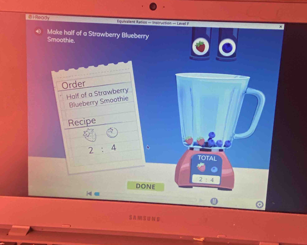 i-Ready Equivalent Ratios — Instruction — Level F 
Make half of a Strawberry Blueberry 
Smoothie. 
Order 
Half of a Strawberry 
Blueberry Smoothie 
Recipe
2:4
TOTAL
2:4
DONE
H=
⑪ 
SAMSUNG