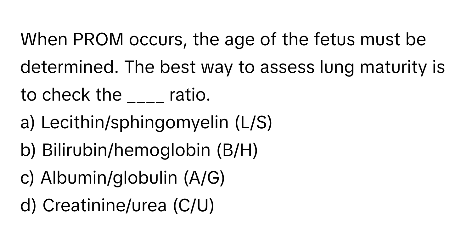 When PROM occurs, the age of the fetus must be determined. The best way to assess lung maturity is to check the ____ ratio.

a) Lecithin/sphingomyelin (L/S) 
b) Bilirubin/hemoglobin (B/H) 
c) Albumin/globulin (A/G) 
d) Creatinine/urea (C/U)