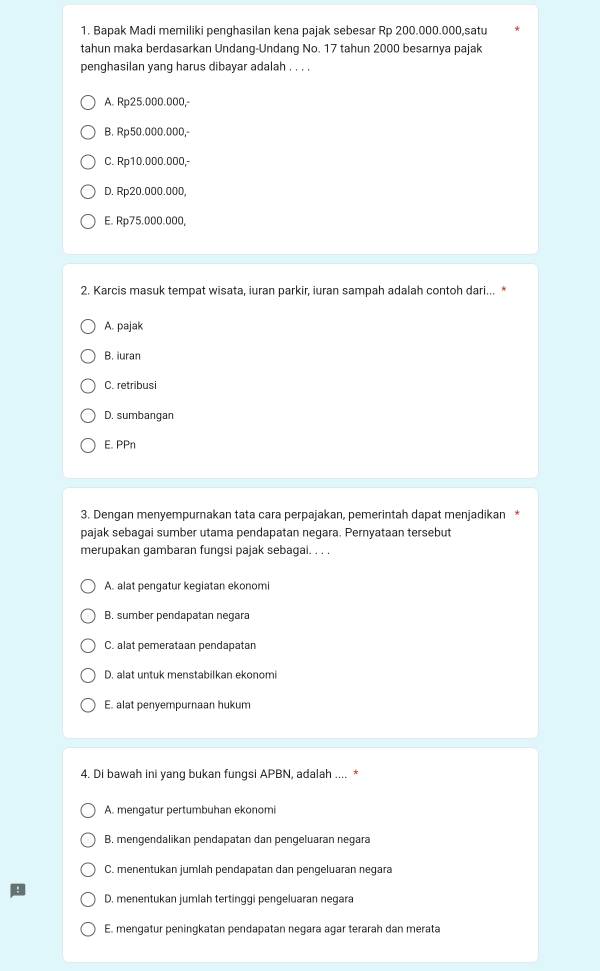 Bapak Madi memiliki penghasilan kena pajak sebesar Rp 200.000.000,satu
tahun maka berdasarkan Undang-Undang No. 17 tahun 2000 besarnya pajak
penghasilan yang harus dibayar adalah . . . .
A. Rp25.000.000,
B. Rp50.000.000,
C. Rp10.000.000,-
D. Rp20.000.000,
E. Rp75.000.000,
2. Karcis masuk tempat wisata, iuran parkir, iuran sampah adalah contoh dari...
A. pajak
B. iuran
C. retribusi
D. sumbangan
E. PPn
3. Dengan menyempurnakan tata cara perpajakan, pemerintah dapat menjadikan *
pajak sebagai sumber utama pendapatan negara. Pernyataan tersebut
merupakan gambaran fungsi pajak sebagal. . . .
A. alat pengatur kegiatan ekonomi
B. sumber pendapatan negara
C. alat pemerataan pendapatan
D. alat untuk menstabilkan ekonomi
E. alat penyempurnaan hukum
4. Di bawah ini yang bukan fungsi APBN, adalah .... *
A. mengatur pertumbuhan ekonomi
B. mengendalikan pendapatan dan pengeluaran negara
C. menentukan jumlah pendapatan dan pengeluaran negara
D. menentukan jumlah tertinggi pengeluaran negara
E. mengatur peningkatan pendapatan negara açar terarah dan merata