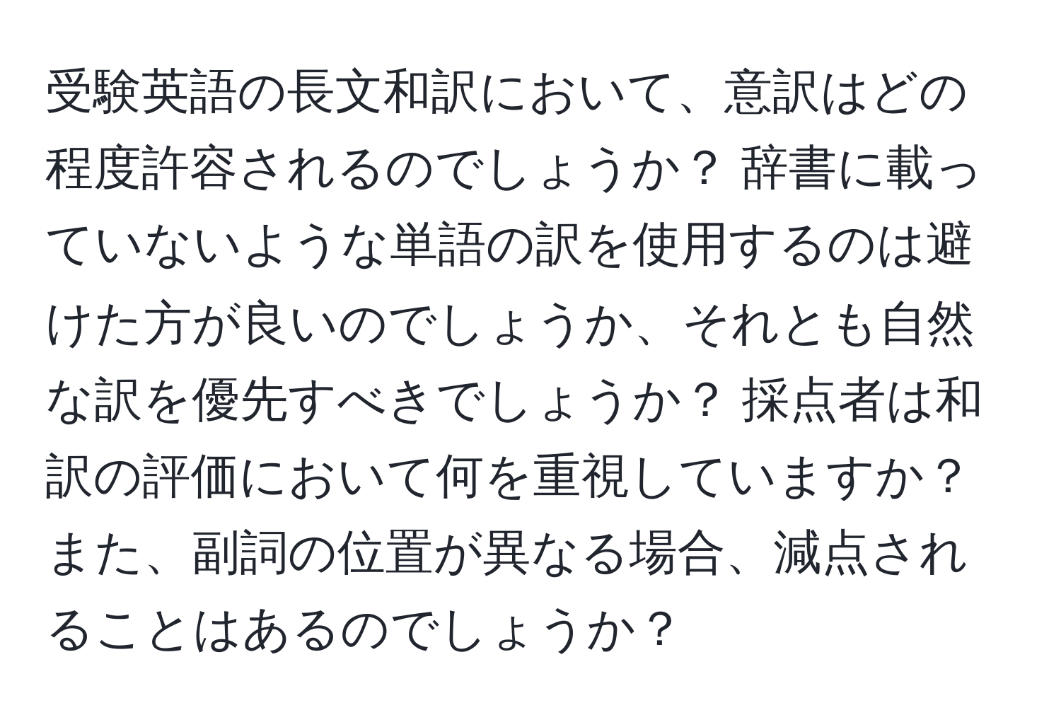 受験英語の長文和訳において、意訳はどの程度許容されるのでしょうか？ 辞書に載っていないような単語の訳を使用するのは避けた方が良いのでしょうか、それとも自然な訳を優先すべきでしょうか？ 採点者は和訳の評価において何を重視していますか？ また、副詞の位置が異なる場合、減点されることはあるのでしょうか？