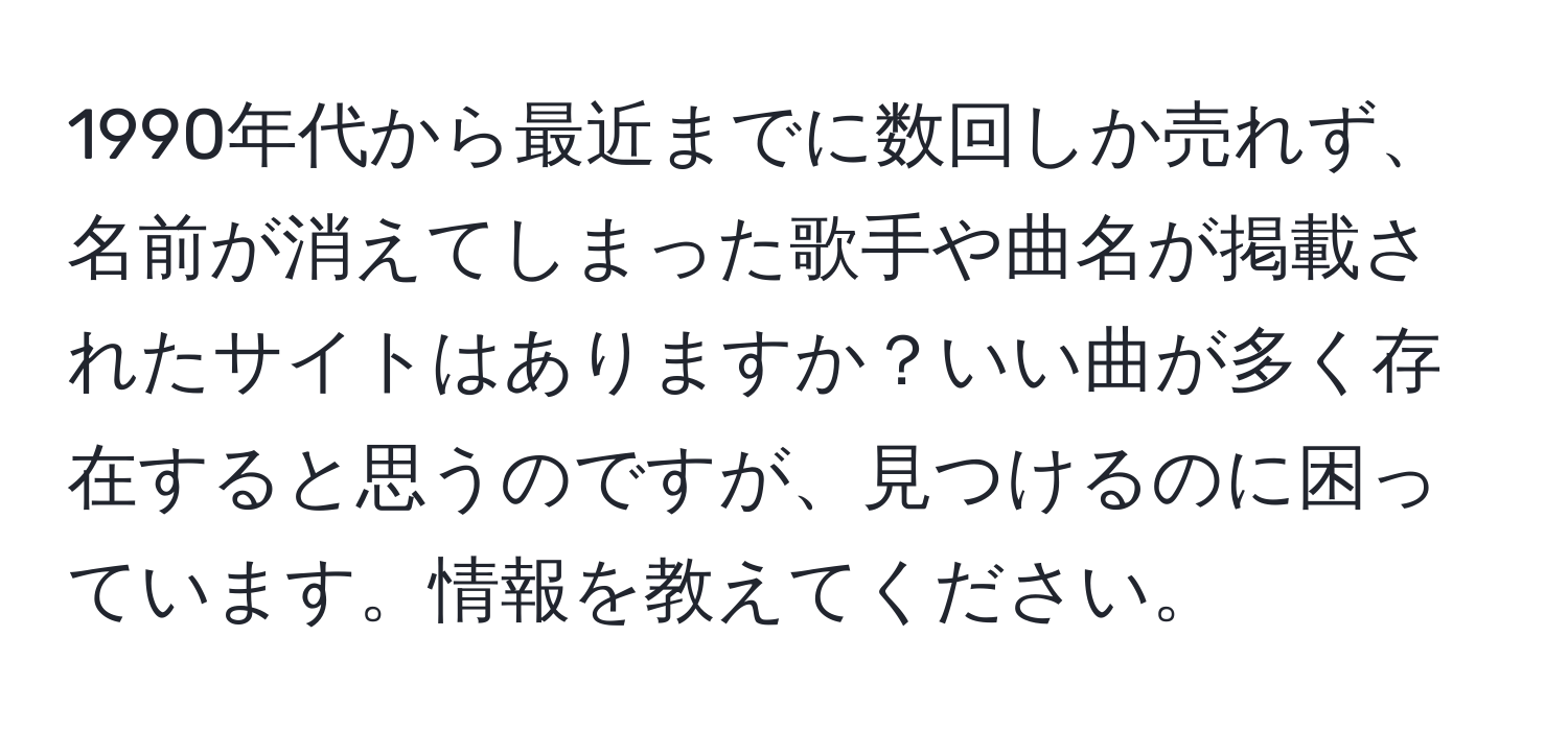 1990年代から最近までに数回しか売れず、名前が消えてしまった歌手や曲名が掲載されたサイトはありますか？いい曲が多く存在すると思うのですが、見つけるのに困っています。情報を教えてください。