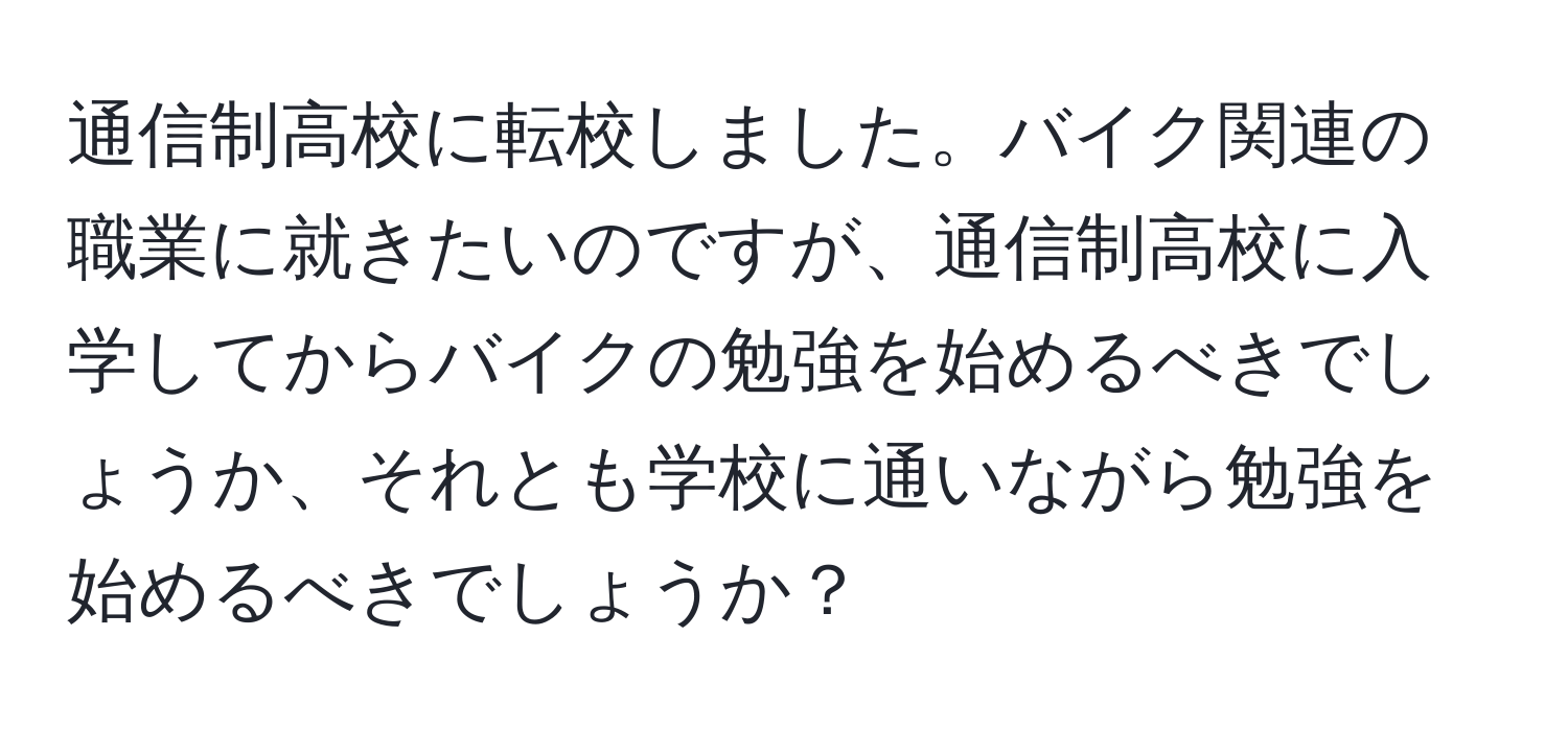 通信制高校に転校しました。バイク関連の職業に就きたいのですが、通信制高校に入学してからバイクの勉強を始めるべきでしょうか、それとも学校に通いながら勉強を始めるべきでしょうか？