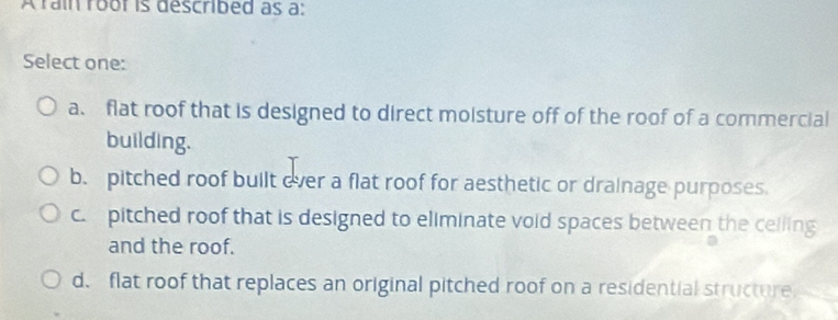 A rain roor is described as a:
Select one:
a. flat roof that is designed to direct moisture off of the roof of a commercial
building.
b. pitched roof built over a flat roof for aesthetic or drainage purposes
c. pitched roof that is designed to eliminate void spaces between the celling
and the roof.
d. flat roof that replaces an original pitched roof on a residential structure