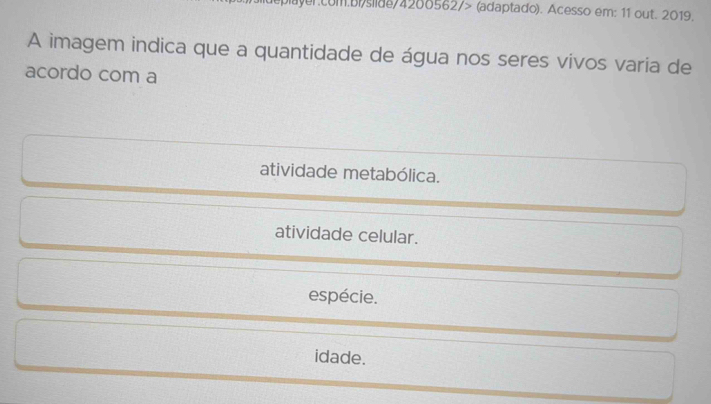 com.bisildo 4288562/> (adaptado). Acesso em: 11 out. 2019.
A imagem indica que a quantidade de água nos seres vivos varia de
acordo com a
atividade metabólica.
atividade celular.
espécie.
idade.