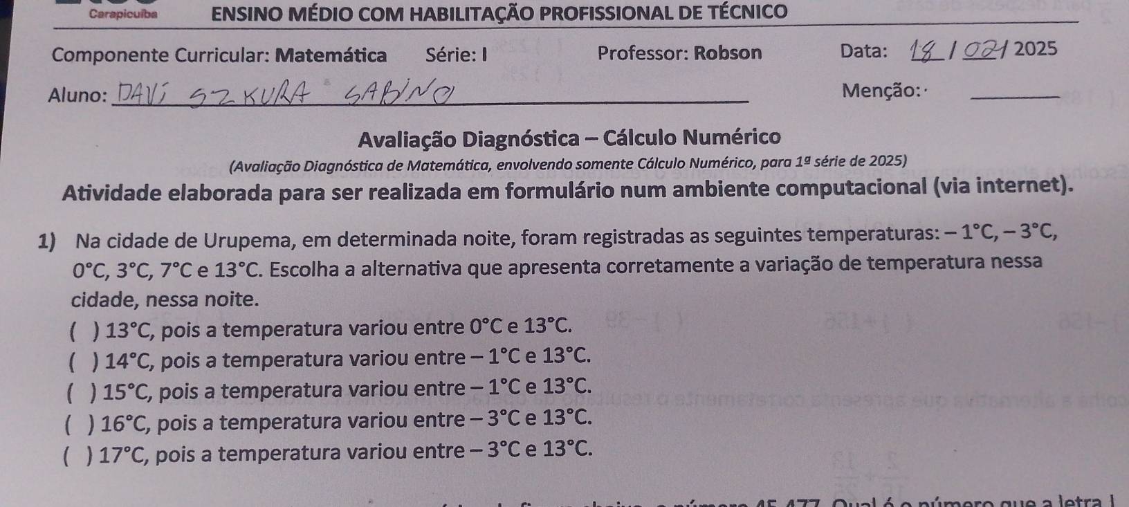 Carapicuíba ENSINO MÉDIO COM HABILITAÇÃO PROFISSIONAL DE TÉCNICO
Componente Curricular: Matemática Série: I Professor: Robson Data: __ / 2025
Aluno:_ Menção:_
Avaliação Diagnóstica - Cálculo Numérico
(Avaliação Diagnóstica de Matemática, envolvendo somente Cálculo Numérico, para 1^(_ circ) série de 2025)
Atividade elaborada para ser realizada em formulário num ambiente computacional (via internet).
1) Na cidade de Urupema, em determinada noite, foram registradas as seguintes temperaturas: -1°C, -3°C,
0°C, 3°C, 7°C e 13°C. Escolha a alternativa que apresenta corretamente a variação de temperatura nessa
cidade, nessa noite.
( ) 13°C , pois a temperatura variou entre 0°C e 13°C.
( ) 14°C , pois a temperatura variou entre -1°C e 13°C.
( ) 15°C , pois a temperatura variou entre -1°C e 13°C.
( ) 16°C , pois a temperatura variou entre -3°C e 13°C.
( ) 17°C , pois a temperatura variou entre -3°C e 13°C.