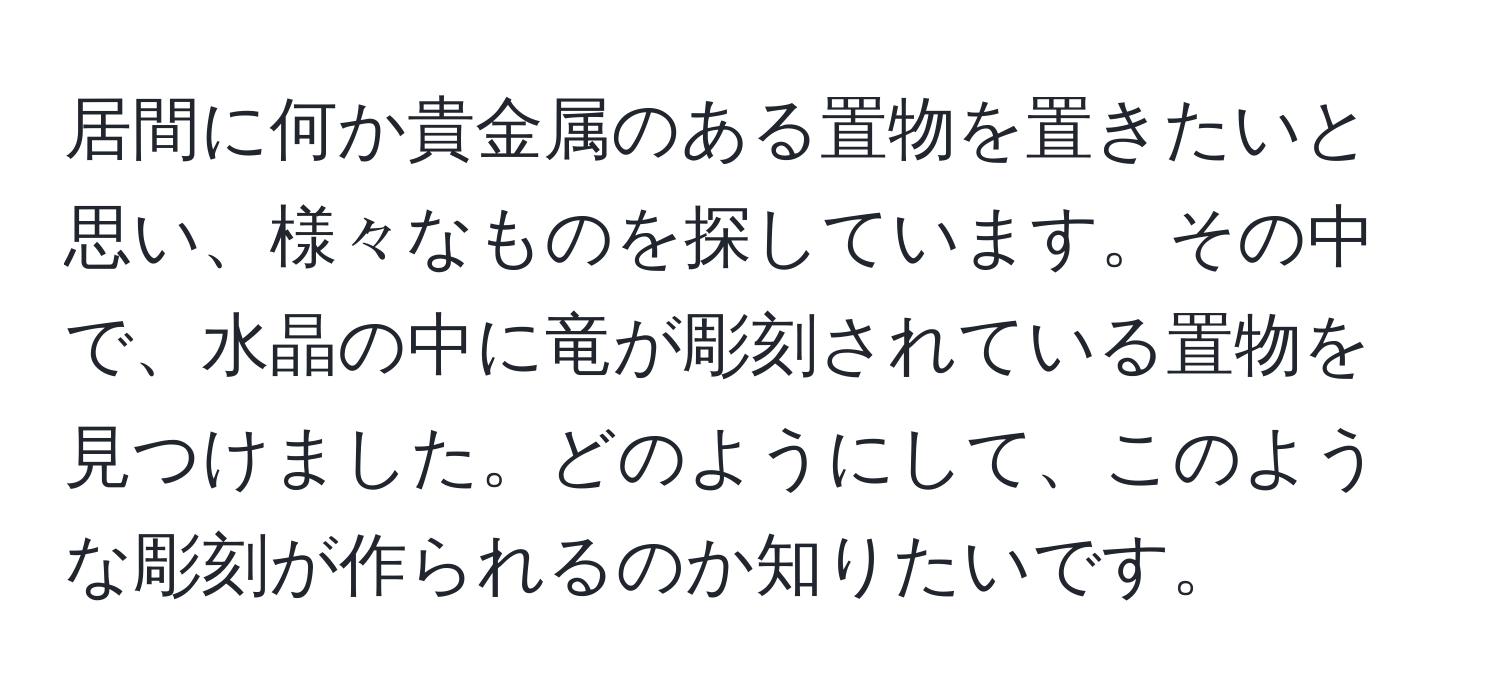 居間に何か貴金属のある置物を置きたいと思い、様々なものを探しています。その中で、水晶の中に竜が彫刻されている置物を見つけました。どのようにして、このような彫刻が作られるのか知りたいです。