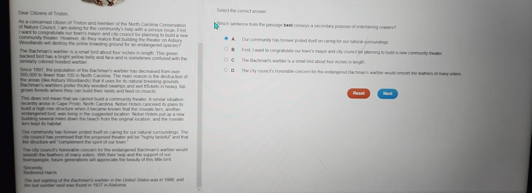 Select the correct answer.
Dear Citizens of Triston
As a concerned citizen of Triston and member of the North Carolina Conservation Which sentence from the passage best conveys a secondary purpose of entertaining readers?
of Nature Council. I am asking for the community's help with a serious issue. First
I want to congratulate our town's mayor and city council for planning to build a new
community theater. However, do they realize that building the theater on Asbury A. Our community has forever prided itself on caring for our natural surroundings
Woodlands will destroy the prime breeding ground for an endangered species?
B. First, I want to congratulate our town's mayor and city council for planning to build a new community theater
The Bachman's warbler is a small bird about four inches in length. This green-
backed bird has a bright yellow belly and face and is sometimes confused with the C. The Bachman's warbler is a small bird about four inches in length
similarly colored hooded warbler
Since 1897, the population of the Bachman's warbler has decreased from over D. The city council's honorable concern for the endangered Bachman's warbler would smooth the feathers of many voters
500,000 to fewer than 100 in North Carolina. The main reason is the destruction of
the areas (like Asbury Woodlands) that it uses for its natural breeding grounds
Bachman's warblers prefer thickly wooded swamps and wet thickets in heavy, full
grown forests where they can build their nests and feed on insects Reset Next
This does not mean that we cannot build a community theater. A similar situation
recently arose in Cape Pristo, North Carolina. Nobel Hotels canceled its plans to
build a high-rise structure when it became known that the roseate tern, another
endangered bird, was living in the suggested location. Nobel Hotels put up a new
building several miles down the beach from the original location, and the roseate
tern kept its habitat.
Our community has forever prided itself on caring for our natural surroundings. The
city council has promised that the proposed theater will be "highly tasteful" and that
The city council's honorable concern for the endangered Bachman's warbler would
smooth the feathers of many voters. With their help and the support of our
townspeople, future generations will appreciate the beauty of this little bird
Sincerely
The last sighting of the Bachman's warbler in the United States was in 1988, and
the last warbler nest was found in 1937 in Alabama