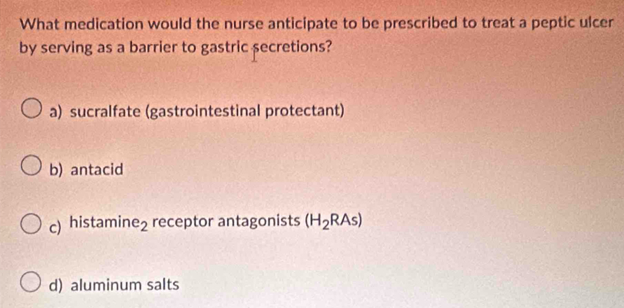 What medication would the nurse anticipate to be prescribed to treat a peptic ulcer
by serving as a barrier to gastric secretions?
a) sucralfate (gastrointestinal protectant)
b) antacid
c) histamir e_2 receptor antagonists (H_2RAs)
d) aluminum salts