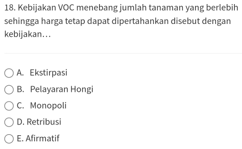 Kebijakan VOC menebang jumlah tanaman yang berlebih
sehingga harga tetap dapat dipertahankan disebut dengan
kebijakan...
A. Ekstirpasi
B. Pelayaran Hongi
C. Monopoli
D. Retribusi
E. Afirmatif