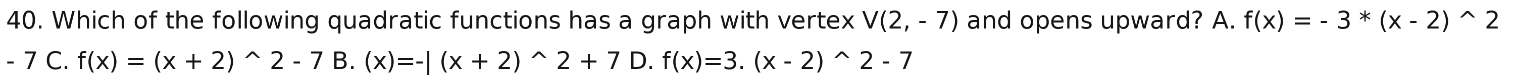 Which of the following quadratic functions has a graph with vertex V(2,-7) and opens upward? A. f(x)=-3^*(x-2)^wedge 2
-7 C. f(x)=(x+2)^wedge 2-7B.(x)=-|(x+2)^wedge 2+7 D. f(x)=3.(x-2)^wedge 2-7