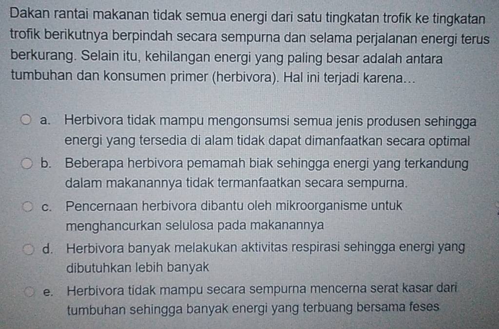 Dakan rantai makanan tidak semua energi dari satu tingkatan trofik ke tingkatan
trofik berikutnya berpindah secara sempurna dan selama perjalanan energi terus
berkurang. Selain itu, kehilangan energi yang paling besar adalah antara
tumbuhan dan konsumen primer (herbivora). Hal ini terjadi karena...
a. Herbivora tidak mampu mengonsumsi semua jenis produsen sehingga
energi yang tersedia di alam tidak dapat dimanfaatkan secara optimal
b. Beberapa herbivora pemamah biak sehingga energi yang terkandung
dalam makanannya tidak termanfaatkan secara sempurna.
c. Pencernaan herbivora dibantu oleh mikroorganisme untuk
menghancurkan selulosa pada makanannya
d. Herbivora banyak melakukan aktivitas respirasi sehingga energi yang
dibutuhkan lebih banyak
e. Herbivora tidak mampu secara sempurna mencerna serat kasar dari
tumbuhan sehingga banyak energi yang terbuang bersama feses