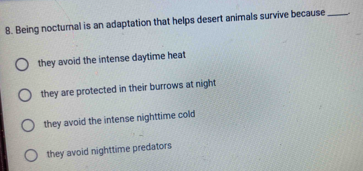 Being nocturnal is an adaptation that helps desert animals survive because _.
they avoid the intense daytime heat
they are protected in their burrows at night
they avoid the intense nighttime cold
they avoid nighttime predators