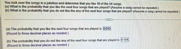 You look over the songs in a jukebox and determine that you like 19 of the 54 songs. 
(a) What is the probability that you like the next four songs that are played? (Assume a song cannot be repeated.) 
(b) What is the probability that you do not like the any of the next four songs that are played? (Assume a song cannot be repeated ) 
(a) The probability that you like the next four songs that are played is 0.012
(Round to three decimal places as needed .) 
(b) The probability that you do not like any of the next four songs that are played is 0 104
(Round to three decimal places as needed )