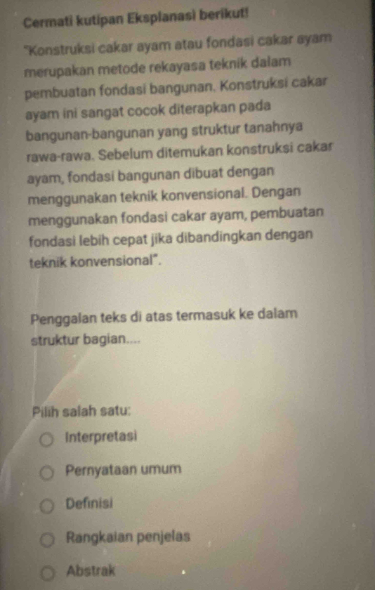 Cermati kutipan Eksplanasì berikut!
"Konstruksi cakar ayam atau fondasi cakar ayam
merupakan metode rekayasa teknik dalam
pembuatan fondasi bangunan. Konstruksi cakar
ayam ini sangat cocok diterapkan pada
bangunan-bangunan yang struktur tanahnya
rawa-rawa. Sebelum ditemukan konstruksi cakar
ayam, fondasi bangunan dibuat dengan
menggunakan teknik konvensional. Dengan
menggunakan fondasi cakar ayam, pembuatan
fondasi lebih cepat jika dibandingkan dengan
teknik konvensional".
Penggalan teks di atas termasuk ke dalam
struktur bagian....
Pilih salah satu:
Interpretasi
Pernyataan umum
Definisi
Rangkaian penjelas
Abstrak