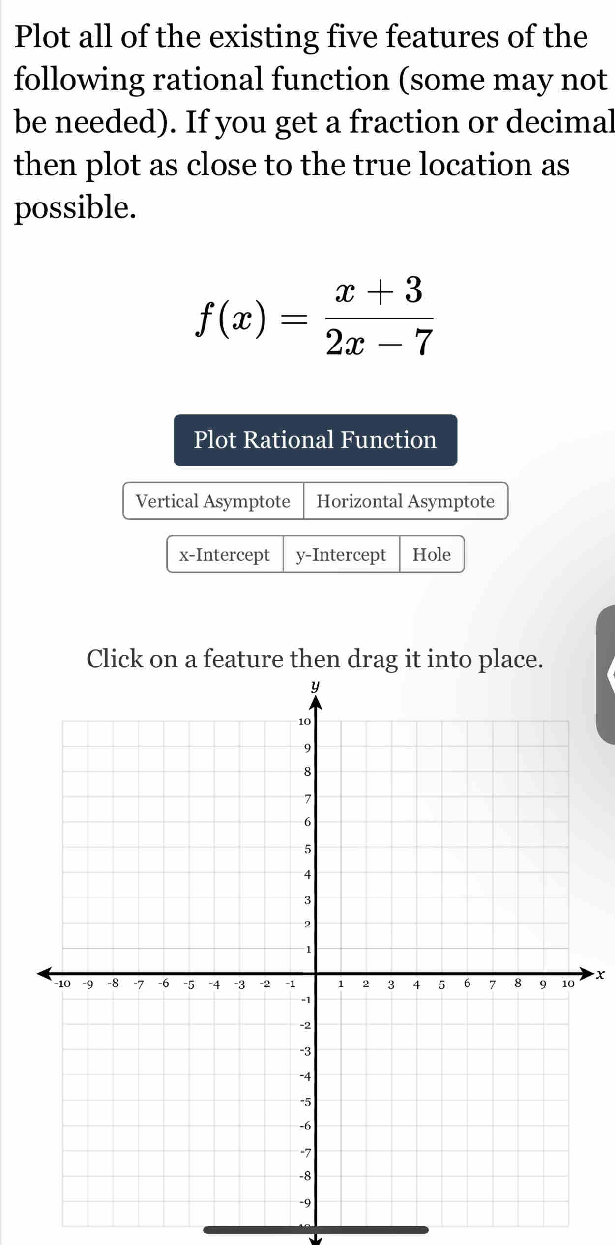 Plot all of the existing five features of the 
following rational function (some may not 
be needed). If you get a fraction or decimal 
then plot as close to the true location as 
possible.
f(x)= (x+3)/2x-7 
Plot Rational Function 
Vertical Asymptote Horizontal Asymptote 
x-Intercept y-Intercept Hole 
Click on a feature then drag it into place.
x