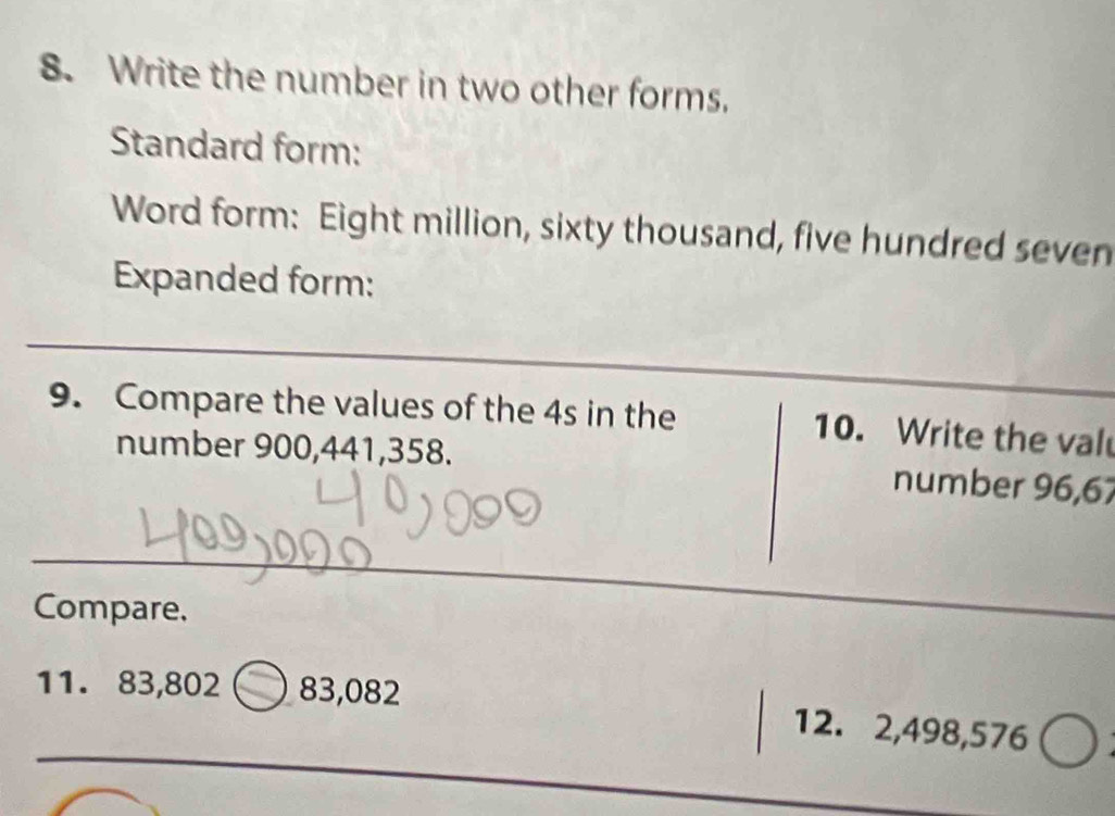 Write the number in two other forms. 
Standard form: 
Word form: Eight million, sixty thousand, five hundred seven 
Expanded form: 
_ 
9. Compare the values of the 4s in the 10. Write the val 
number 900, 441, 358. number 96,67
_ 
Compare. 
_ 
_ 
11. 83,802 _ 83,082 12. 2,498,576