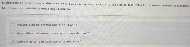 El sindrome de Turner es una alteración en la que se presenta una baja estatura y no se desarrollan los caracteres sexuales secundarios.
Identifique la condición genética que la origina.
Ausencia de un cromosoma X en el par 23
Anomalía en el número de cromosomas del par 21
Cambio de un gen asociado al cromosoma Y