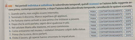 ●●○ Nei periodi individua e sottolinea le subordinate temporali, quindi riconosci se l’azione della reggente av- 
viene prima, contemporaneamente, o dopo l’azione della subordinata temporale, cancellando le opzioni scorrette. 
1. Quando parlo, non voglio essere interrotto. PRIMA CONTEMPORANEAMENTE DOPO 
2. Terminato il discorso, Marco aspettava gli applausi. PRIMA PRIMA CONTEMPORANEAMENTE DOPO DOPO 
3. Per fortuna siamo arrivati a casa prima che iniziasse a piovere. PRIMA CONTEMPORANEAMENTE DOPO 
4. Dopo che le avrò parlato, saprò dirvi qualcosa in più. PRIMA CONTEMPORANEAMENTE DOPO 
5. Nel salutare Mario alla stazione, mi sono commossa. CONTEMPORANEAMENTE 
6. Come entrarono nel museo, i visitatori rimasero colpiti dalla statua. PRIMA CONTEMPORANEAMENTE DOPO DOPO 
7. Prima che tu esca, devo parlarti. PRIMA CONTEMPORANEAMENTE DOPO 
8. Finito il lavoro, gli operai hanno smontato le impalcature. PRIMA CONTEMPORANEAMENTE