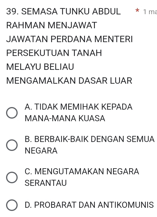 SEMASA TUNKU ABDUL * 1 ma
RAHMAN MENJAWAT
JAWATAN PERDANA MENTERI
PERSEKUTUAN TANAH
MELAYU BELIAU
MENGAMALKAN DASAR LUAR
A. TIDAK MEMIHAK KEPADA
MANA-MANA KUASA
B. BERBAIK-BAIK DENGAN SEMUA
NEGARA
C. MENGUTAMAKAN NEGARA
SERANTAU
D. PROBARAT DAN ANTIKOMUNIS