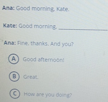 Ana: Good morning, Kate.
Kate: Good morning,_
Ana: Fine, thanks. And you?
A Good afternoon!
B Great.
C) How are you doing?