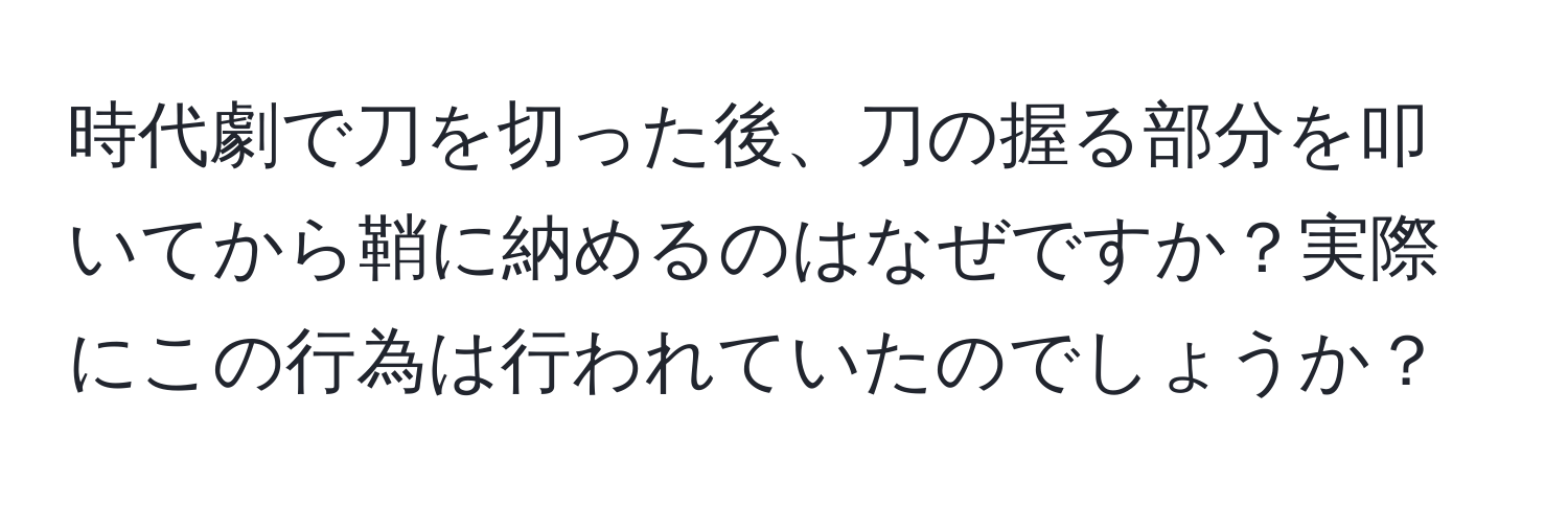 時代劇で刀を切った後、刀の握る部分を叩いてから鞘に納めるのはなぜですか？実際にこの行為は行われていたのでしょうか？