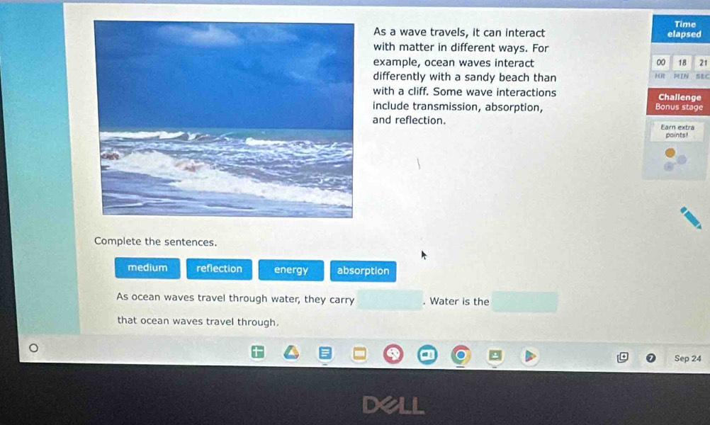 Time
As a wave travels, it can interact elapsed
with matter in different ways. For
example, ocean waves interact 00 18 21
differently with a sandy beach than 1it MIN SEC
with a cliff. Some wave interactions Challenge
include transmission, absorption, Bonus stage
and reflection. Earn extra
points!
Complete the sentences.
medium reflection energy absorption
As ocean waves travel through water, they carry . Water is the
that ocean waves travel through.
Sep 24