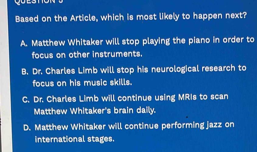 Based on the Article, which is most likely to happen next?
A. Matthew Whitaker will stop playing the piano in order to
focus on other instruments.
B. Dr. Charles Limb will stop his neurological research to
focus on his music skills.
C. Dr. Charles Limb will continue using MRIs to scan
Matthew Whitaker's brain daily.
D. Matthew Whitaker will continue performing jazz on
international stages.