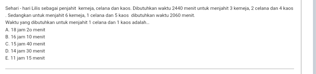 Sehari - hari Lilis sebagai penjahit kemeja, celana dan kaos. Dibutuhkan waktu 2440 menit untuk menjahit 3 kemeja, 2 celana dan 4 kaos
. Sedangkan untuk menjahit 6 kemeja, 1 celana dan 5 kaos dibutuhkan waktu 2060 menit.
Waktu yang dibutuhkan untuk menjahit 1 celana dan 1 kaos adalah...
A. 18 jam 2o menit
B. 16 jam 10 menit
C. 15 jam 40 menit
D. 14 jam 30 menit
E. 11 jam 15 menit