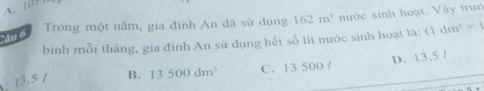 A. 103
Câu 6 Trong một năm, gia đình An đã sử dụng 162m^3 nước sinh hoạt. Vậy trun
bình mỗi tháng, gia đỉnh An sử dụng hết số lít nước sinh hoạt là: (1dm^3=1
13,5 /
B. 13500dm^3 C. 13 500 / D. 13,5 /