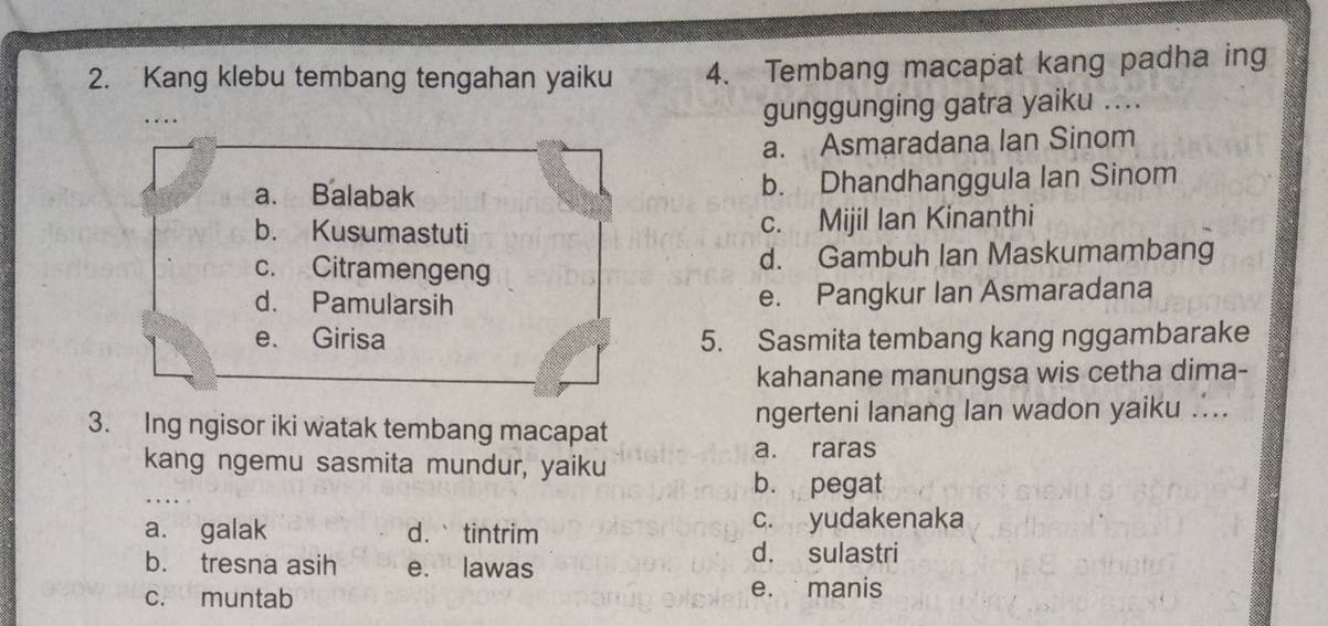 Kang klebu tembang tengahan yaiku 4. Tembang macapat kang padha ing
....
gunggunging gatra yaiku ....
a. Asmaradana Ian Sinom
a. Balabak b. Dhandhanggula Ian Sinom
b. Kusumastuti c. Mijil Ian Kinanthi
c. Citramengeng d. Gambuh Ian Maskumambang
d. Pamularsih e. Pangkur Ian Asmaradana
e. Girisa 5. Sasmita tembang kang nggambarake
kahanane manungsa wis cetha dima-
3. Ing ngisor iki watak tembang macapat ngerteni lanang lan wadon yaiku ....
kang ngemu sasmita mundur, yaiku a. raras
b. pegat
a. galak d.` tintrim c. yudakenaka
b. tresna asih e. lawas d. sulastri
c. muntab e. manis