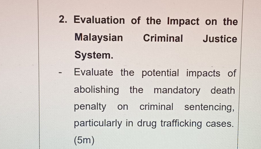 Evaluation of the Impact on the 
Malaysian Criminal Justice 
System. 
- Evaluate the potential impacts of 
abolishing the mandatory death 
penalty on criminal sentencing, 
particularly in drug trafficking cases. 
(5m)