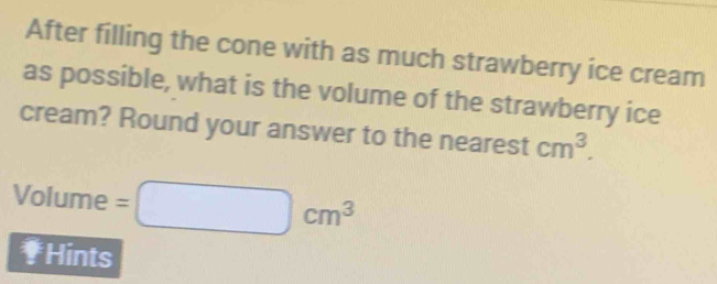 After filling the cone with as much strawberry ice cream 
as possible, what is the volume of the strawberry ice 
cream? Round your answer to the nearest cm^3. 
Volume =□ cm^3
₹Hints