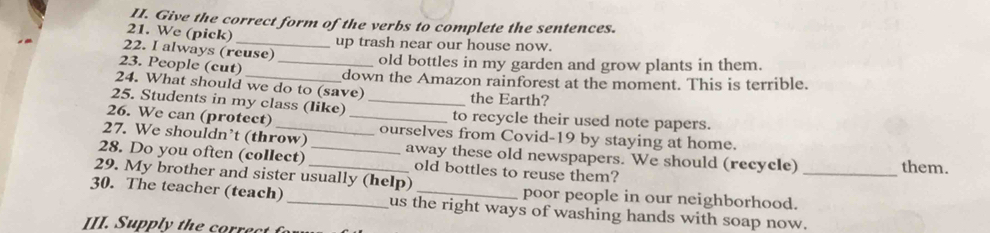 Give the correct form of the verbs to complete the sentences. 
21. We (pick) 
up trash near our house now. 
22. I always (reuse) 
23. People (cut)_ 
old bottles in my garden and grow plants in them. 
down the Amazon rainforest at the moment. This is terrible. 
24. What should we do to (save) 
25. Students in my class (like) _the Earth? 
26. We can (protect) _to recycle their used note papers. 
27. We shouldn’t (throw) ourselves from Covid-19 by staying at home. 
28. Do you often (collect) _away these old newspapers. We should (recycle) 
old bottles to reuse them? 
them. 
29. My brother and sister usually (help) poor people in our neighborhood._ 
30. The teacher (teach) _us the right ways of washing hands with soap now. 
III. Supply the corre c