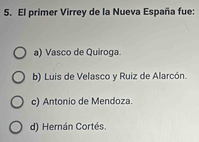 El primer Virrey de la Nueva España fue:
a) Vasco de Quiroga.
b) Luis de Velasco y Ruiz de Alarcón.
c) Antonio de Mendoza.
d) Hernán Cortés.